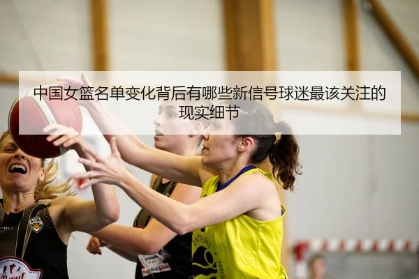 中国女篮名单变化背后有哪些新信号球迷最该关注的现实细节