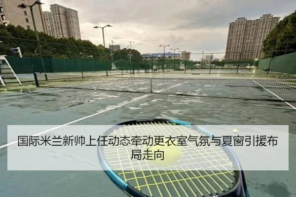 国际米兰新帅上任动态牵动更衣室气氛与夏窗引援布局走向