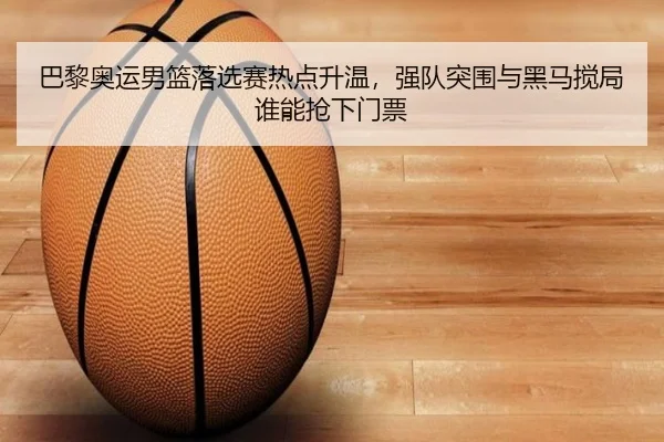 巴黎奥运男篮落选赛热点升温，强队突围与黑马搅局谁能抢下门票